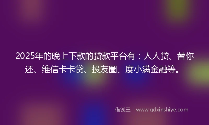 2025年的晚上下款的贷款平台有：人人贷、替你还、维信卡卡贷、投友圈、度小满金融等。