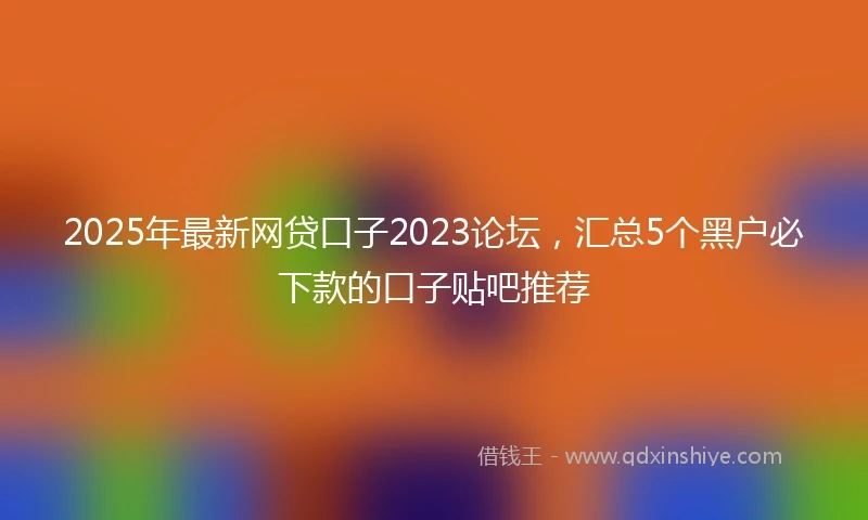 2025年最新网贷口子2023论坛，汇总5个黑户必下款的口子贴吧推荐