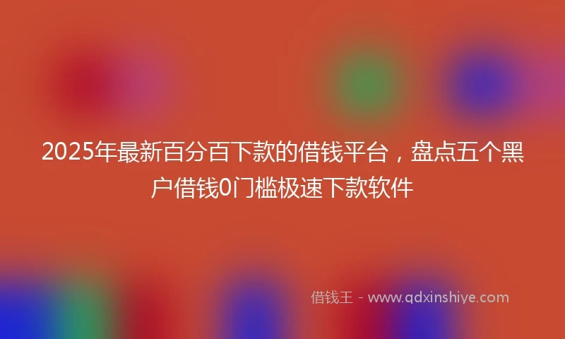 2025年最新百分百下款的借钱平台，盘点五个黑户借钱0门槛极速下款软件