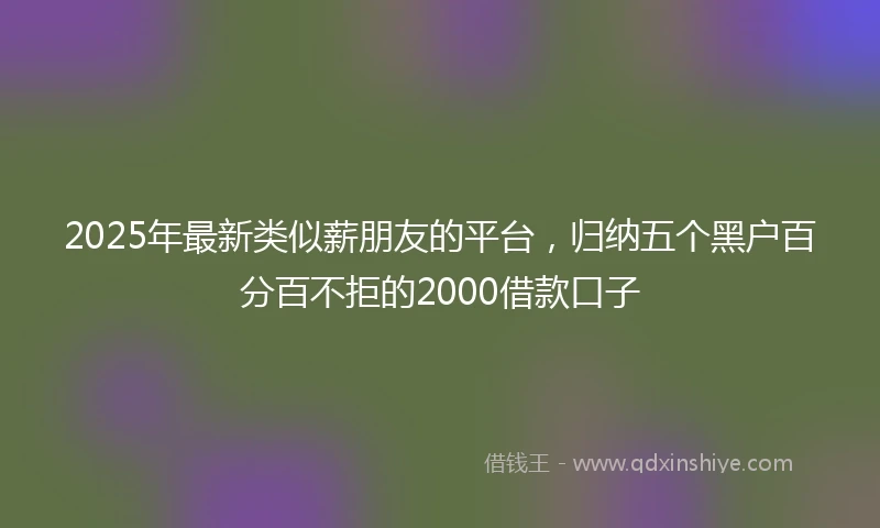 2025年最新类似薪朋友的平台，归纳五个黑户百分百不拒的2000借款口子