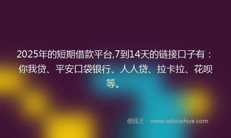 2025年的短期借款平台,7到14天的链接口子有：你我贷、平安口袋银行、人人贷、拉卡拉、花呗等。