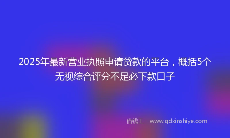 2025年最新营业执照申请贷款的平台，概括5个无视综合评分不足必下款口子