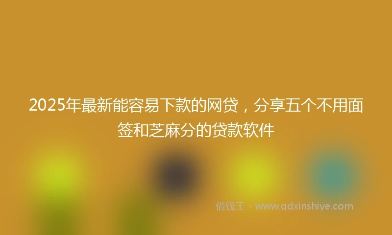 2025年最新能容易下款的网贷，分享五个不用面签和芝麻分的贷款软件