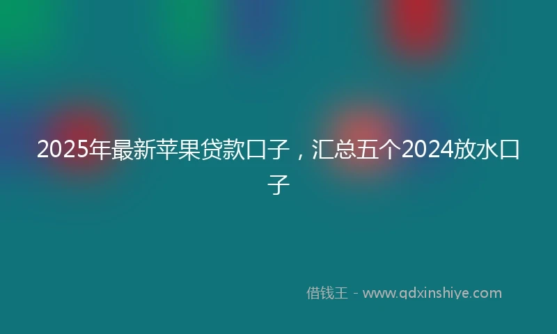 2025年最新苹果贷款口子，汇总五个2024放水口子