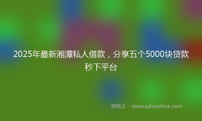 2025年最新湘潭私人借款，分享五个5000块贷款秒下平台