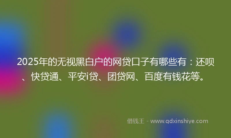 2025年的无视黑白户的网贷口子有哪些有：还呗、快贷通、平安i贷、团贷网、百度有钱花等。