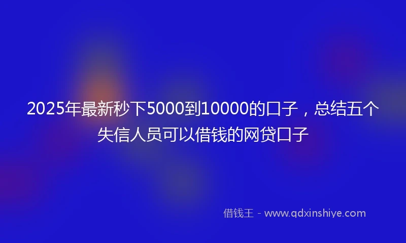 2025年最新秒下5000到10000的口子，总结五个失信人员可以借钱的网贷口子