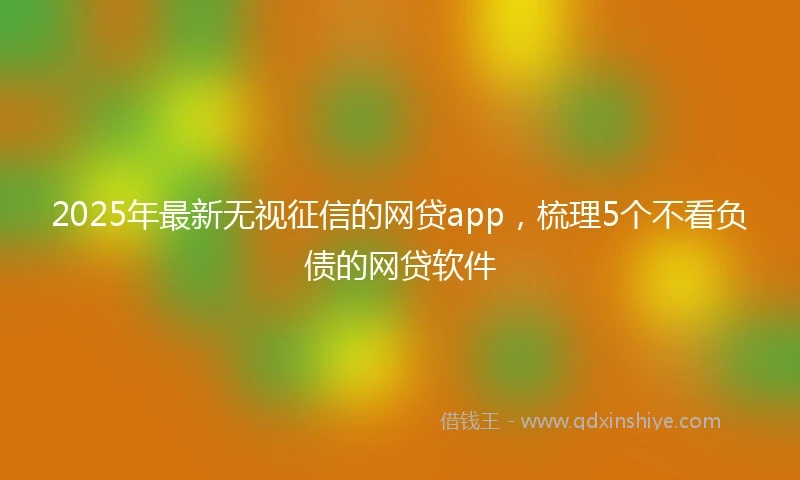 2025年最新无视征信的网贷app，梳理5个不看负债的网贷软件