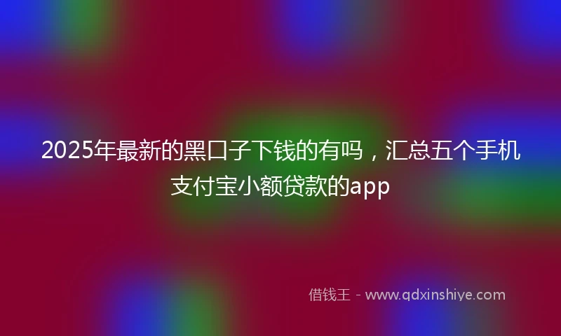 2025年最新的黑口子下钱的有吗，汇总五个手机支付宝小额贷款的app