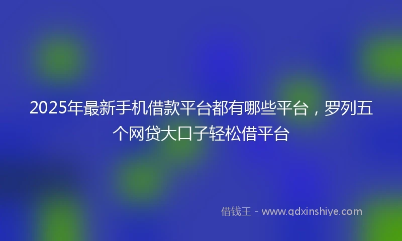 2025年最新手机借款平台都有哪些平台，罗列五个网贷大口子轻松借平台