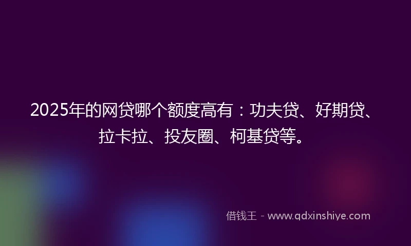 2025年的网贷哪个额度高有：功夫贷、好期贷、拉卡拉、投友圈、柯基贷等。