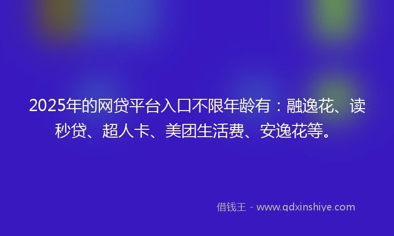 2025年的网贷平台入口不限年龄有：融逸花、读秒贷、超人卡、美团生活费、安逸花等。