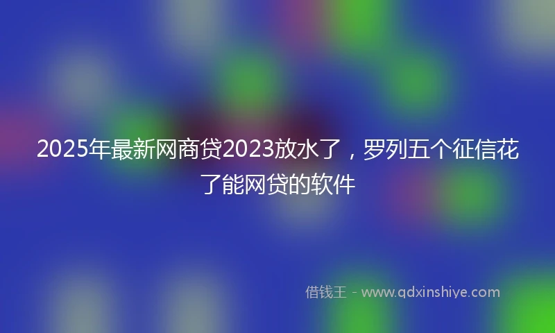 2025年最新网商贷2023放水了，罗列五个征信花了能网贷的软件