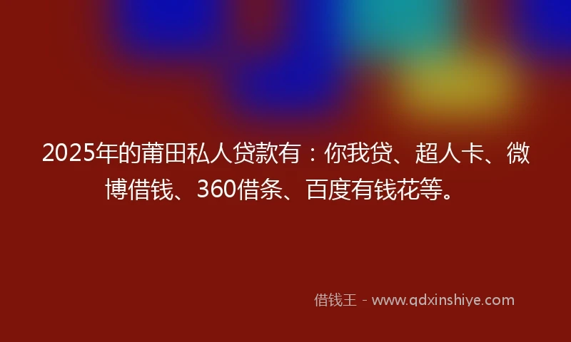 2025年的莆田私人贷款有：你我贷、超人卡、微博借钱、360借条、百度有钱花等。