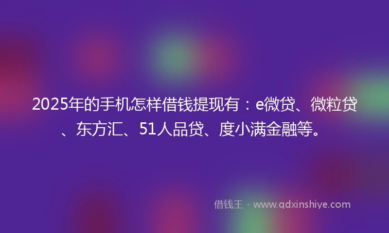 2025年的手机怎样借钱提现有：e微贷、微粒贷、东方汇、51人品贷、度小满金融等。