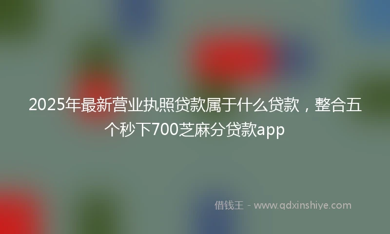 2025年最新营业执照贷款属于什么贷款，整合五个秒下700芝麻分贷款app