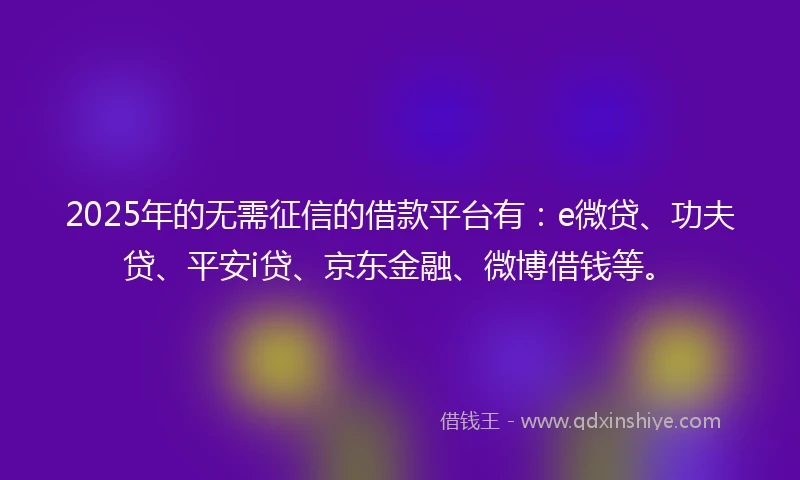 2025年的无需征信的借款平台有：e微贷、功夫贷、平安i贷、京东金融、微博借钱等。