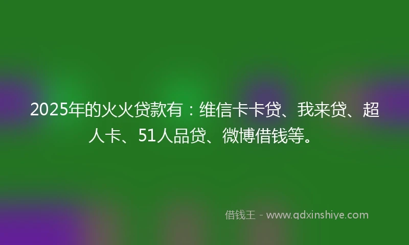 2025年的火火贷款有：维信卡卡贷、我来贷、超人卡、51人品贷、微博借钱等。