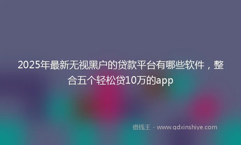 2025年最新无视黑户的贷款平台有哪些软件，整合五个轻松贷10万的app