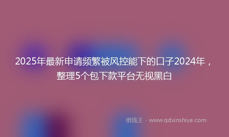 2025年最新申请频繁被风控能下的口子2024年，整理5个包下款平台无视黑白