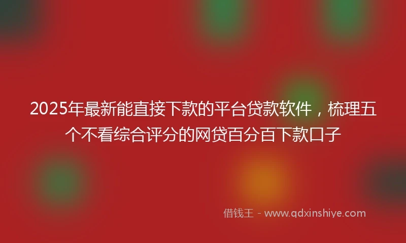 2025年最新能直接下款的平台贷款软件,梳理五个不看综合评分的网贷百分百下款口子