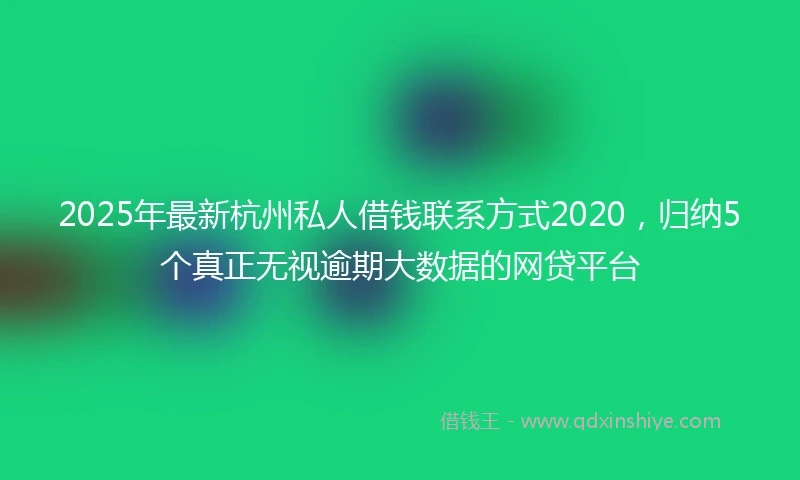 2025年最新杭州私人借钱联系方式2020，归纳5个真正无视逾期大数据的网贷平台