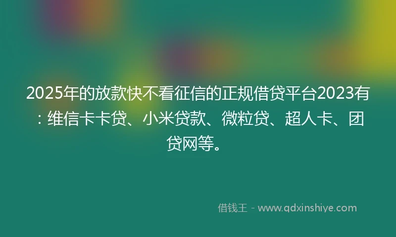 2025年的放款快不看征信的正规借贷平台2023有：维信卡卡贷、小米贷款、微粒贷、超人卡、团贷网等。