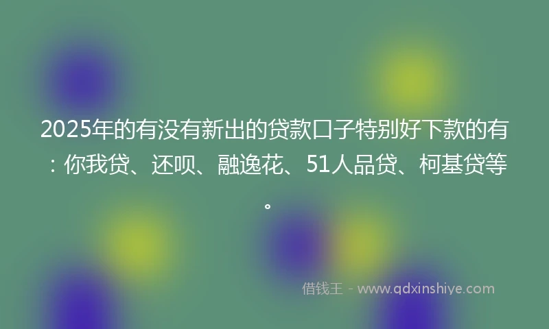 2025年的有没有新出的贷款口子特别好下款的有：你我贷、还呗、融逸花、51人品贷、柯基贷等。