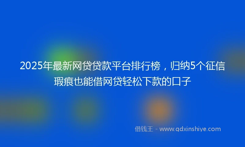 2025年最新网贷贷款平台排行榜，归纳5个征信瑕疵也能借网贷轻松下款的口子