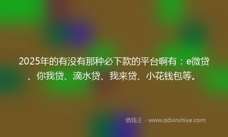 2025年的有没有那种必下款的平台啊有：e微贷、你我贷、滴水贷、我来贷、小花钱包等。