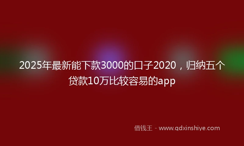 2025年最新能下款3000的口子2020，归纳五个贷款10万比较容易的app