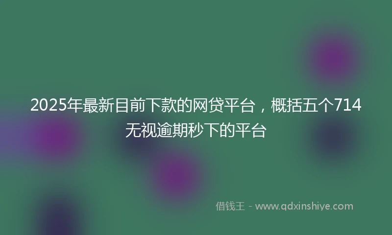 2025年最新目前下款的网贷平台，概括五个714无视逾期秒下的平台