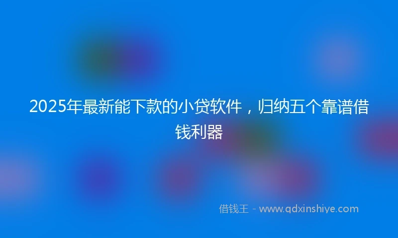 2025年最新能下款的小贷软件，归纳五个靠谱借钱利器