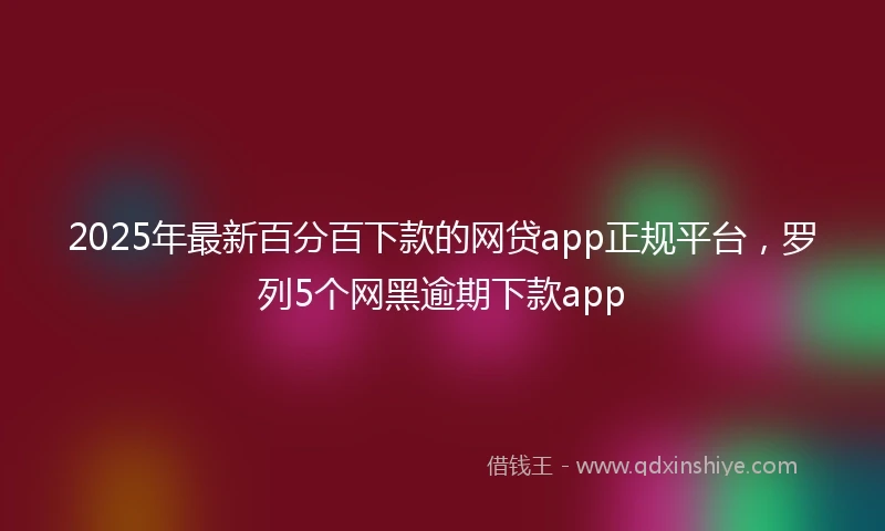 2025年最新百分百下款的网贷app正规平台，罗列5个网黑逾期下款app