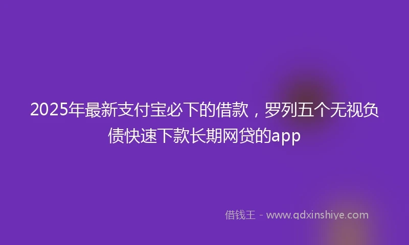 2025年最新支付宝必下的借款，罗列五个无视负债快速下款长期网贷的app