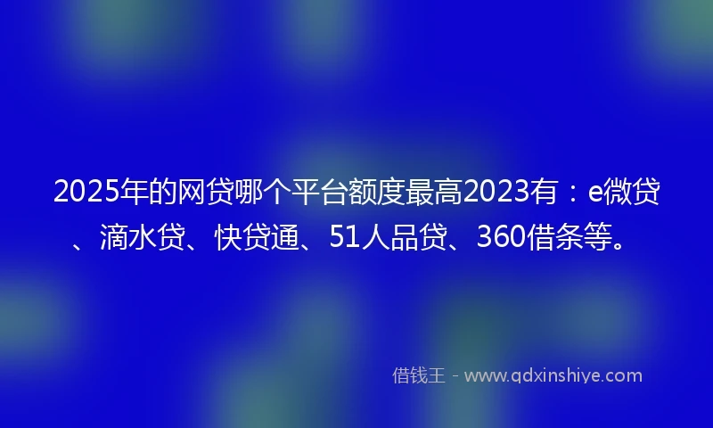 2025年的网贷哪个平台额度最高2023有：e微贷、滴水贷、快贷通、51人品贷、360借条等。