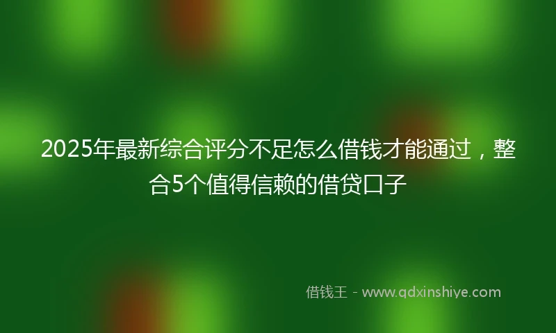 2025年最新综合评分不足怎么借钱才能通过，整合5个值得信赖的借贷口子