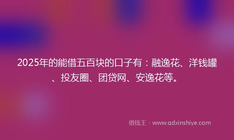 2025年的能借五百块的口子有：融逸花、洋钱罐、投友圈、团贷网、安逸花等。