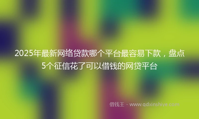 2025年最新网络贷款哪个平台最容易下款，盘点5个征信花了可以借钱的网贷平台