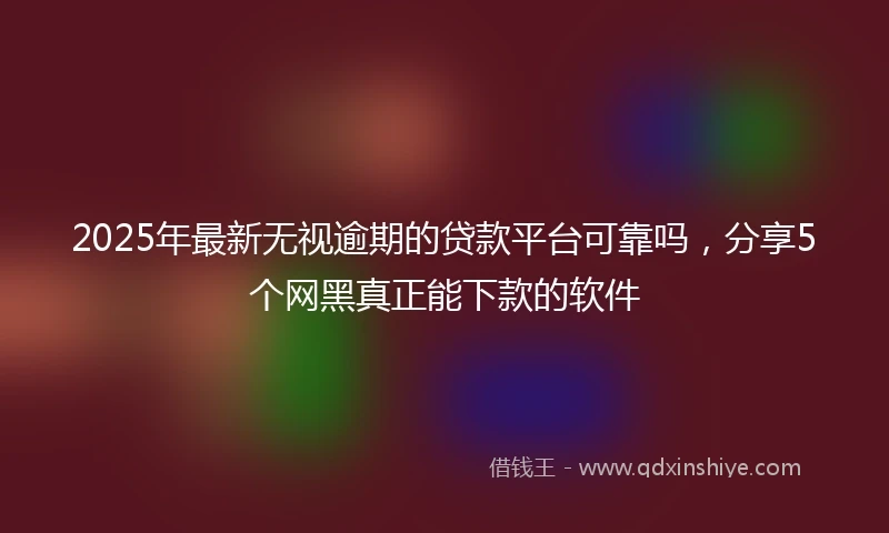 2025年最新无视逾期的贷款平台可靠吗，分享5个网黑真正能下款的软件