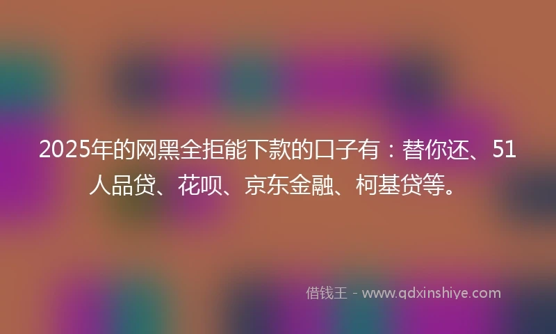 2025年的网黑全拒能下款的口子有：替你还、51人品贷、花呗、京东金融、柯基贷等。
