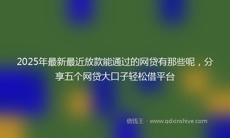 2025年最新最近放款能通过的网贷有那些呢，分享五个网贷大口子轻松借平台