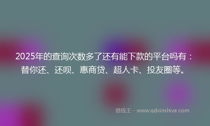 2025年的查询次数多了还有能下款的平台吗有：替你还、还呗、惠商贷、超人卡、投友圈等。