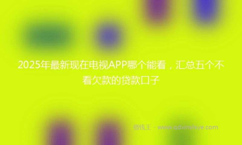2025年最新现在电视APP哪个能看，汇总五个不看欠款的贷款口子