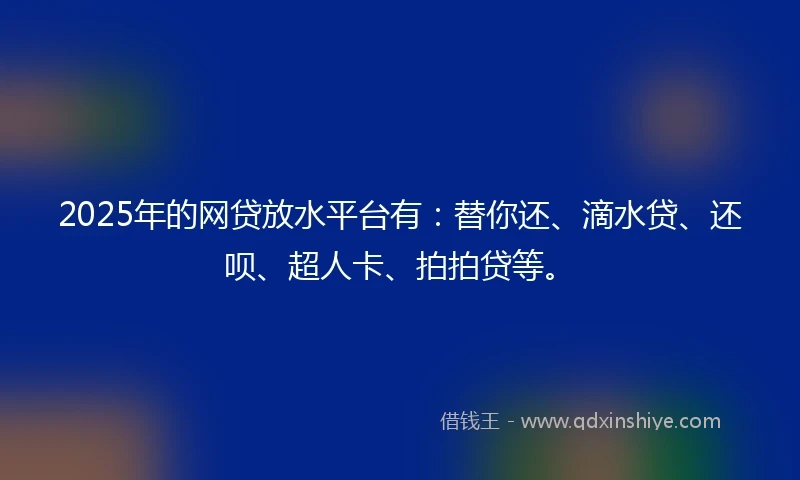 2025年的网贷放水平台有：替你还、滴水贷、还呗、超人卡、拍拍贷等。