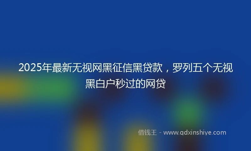 2025年最新无视网黑征信黑贷款，罗列五个无视黑白户秒过的网贷