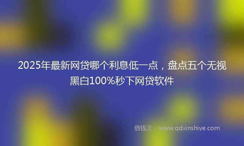 2025年最新网贷哪个利息低一点，盘点五个无视黑白100%秒下网贷软件