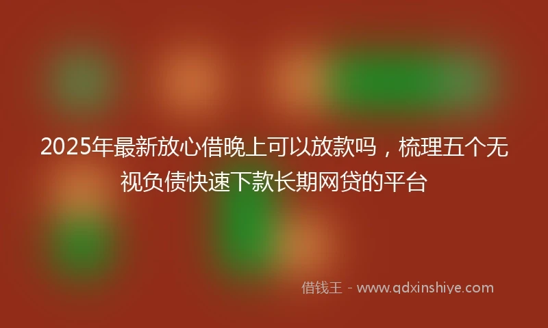 2025年最新放心借晚上可以放款吗，梳理五个无视负债快速下款长期网贷的平台