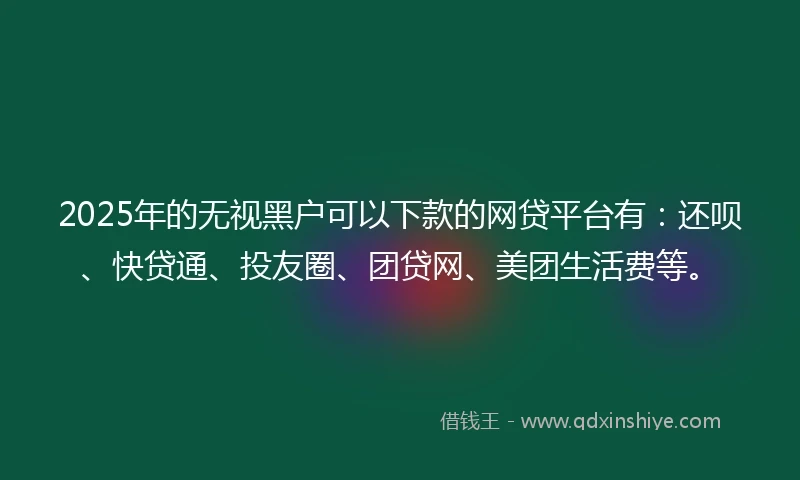 2025年的无视黑户可以下款的网贷平台有：还呗、快贷通、投友圈、团贷网、美团生活费等。