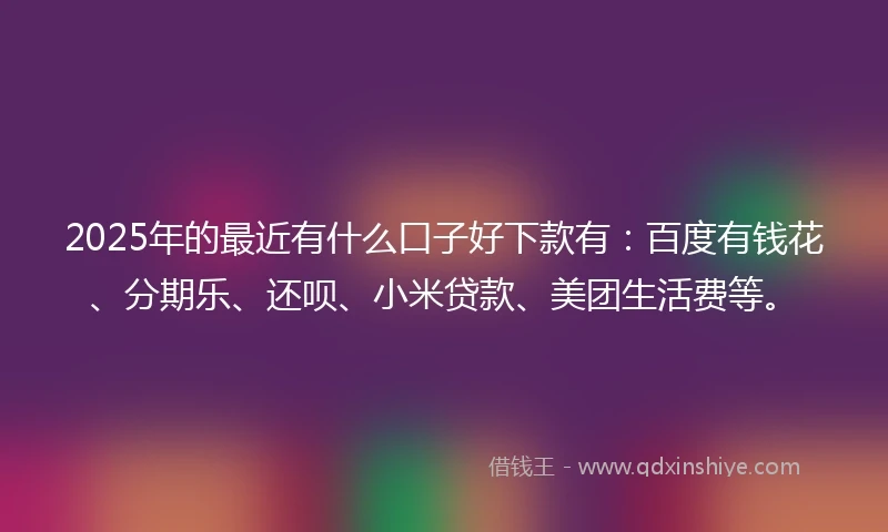2025年的最近有什么口子好下款有：百度有钱花、分期乐、还呗、小米贷款、美团生活费等。